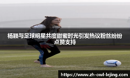 杨颖与足球明星共度甜蜜时光引发热议粉丝纷纷点赞支持