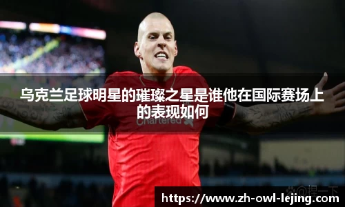 乌克兰足球明星的璀璨之星是谁他在国际赛场上的表现如何
