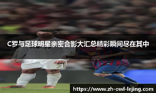 C罗与足球明星亲密合影大汇总精彩瞬间尽在其中